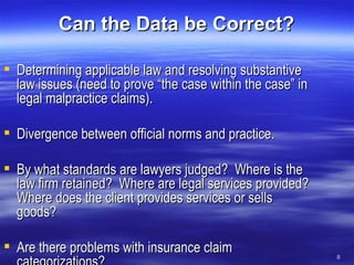 Can the Data be Correct? Determining applicable law and resolving substantive law issues (need to prove “the case within the case” in legal malpractice claims). Divergence between official norms and practice. By what standards are lawyers judged?  Where is the law firm retained?  Where are legal services provided?  Where does the client provides services or sells goods? Are there problems with insurance claim categorizations? 