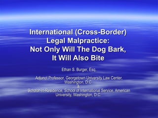 International (Cross-Border)  Legal Malpractice:  Not Only Will The Dog Bark,  It Will Also Bite   Ethan S. Burger, Esq. Adjunct Professor, Georgetown University Law Center, Washington, D.C.  &  Scholar-in-Residence, School of International Service, American University, Washington, D.C.  