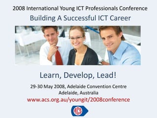 2008 International Young ICT Professionals Conference
      Building A Successful ICT Career




          Learn, Develop, Lead!
      29-30 May 2008, Adelaide Convention Centre
                  Adelaide, Australia
     www.acs.org.au/youngit/2008conference