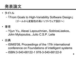 発表論文
• タイトル
  – 「From Goals to High-Variability Software Design」
         （ゴールから変動性の高いソフトウェア設計へ）

• 著者
  – Yijun Yu、Alexei Lapouchnian、SotiriosLiaskos、
    John Mylopoulos、Julio C.S.P. Leite
• 出典
  – ISMIS'08, Proceedings of the 17th international
    conference on Foundations of intelligent systems
  – ISBN:3-540-68122-1 978-3-540-68122-9             0
 