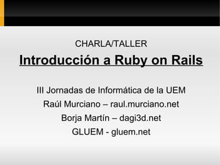 CHARLA/TALLER

Introducción a Ruby on Rails

  III Jornadas de Informática de la UEM
   Raúl Murciano – raul.murciano.net
        Borja Martín – dagi3d.net
          GLUEM - gluem.net
 