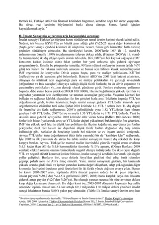 Demek ki, Türkiye ABD’nin finansal krizinden bağımsız, kendine özgü bir süreç yaşıyordu.
Bu süreç, reel kesimin büyümesini baskı altına almıştı. Sorun, kendi içinden
kaynaklanmaktaydı. ∗

II- İmalat Sanayinin ve tarımın kriz karşısındaki sorunları
İmalat sanayiyi Türkiye’de büyüme hızını sürükleyen temel üretim kesimi olarak kabul edilir.
Nedeni, tek başına GSYİH’da en büyük payı aldığı gibi (%22-25 arası) diğer kesimleri de
(başta genel sanayi içindeki kesimler ile ulaştırma, ticaret, finans gibi hizmetler, hatta tarımı)
peşinden sürüklüyor olmasıdır. Bu sürekleyici kesim, 2000’lerde IMF ile 17. stand-by
anlaşmasının (Aralık 1999) imzalanmasını izleyen dokuz yılda, (Haziran 2008’de 19. stand-
by tamamlandı) iki dış etkiye eşanlı olarak tabi oldu. Biri, IMF’nin bol kaynak sağlayan (IMF
kotasının katkat üstünde olan) fakat şartları her yeni anlaşma için giderek ağırlaşan
programlarıydı. Üstelik bu programlar temelde, 90’ların yüksek enflasyon oranını (yılda %70
gibi) tek haneli bir rakama indirmek amacını ve bunun için bilinen klasik antienflasyonist
IMF reçetesini de içeriyordu: Döviz çapası başta, para ve maliye politikaları, KİT’leri
özelleştirme ya da kapatma gibi önlemlerdi. İkincisi ABD’nin 2001’deki krizini atlatırken,
dünyaya da atlatmak için uyguladığı para ve maliye politikaları ve giriştiği savaşlarda
(Afganistan ve Irak savaşları) dünyaya saldığı düşük faizli fonlardı; bu da döviz çapasının ve
para/maliye politikaları vb...nın desteği olarak gündeme girdi. Fonları cezbetme yollarının
başında, dibe vuran borsa endeksi (IMKB 100: 8000), Hazine kağıtlarında yüksek reel faiz ve
doğrudan yatırımlar için özelleştirme ve tanınan avantajlar geliyordu. Yaşanan küresel fon
bolluğu ve sağlanan kârlılık olanakları ile fon girişleri hızla arttı. Etkilerin başında YTL’nin
değerlenmesi geldi, üretim kesimleri, başta imalat sanayi giderek YTL/dolar kurunda aşırı
değerlenmenin etkilerine tabi oldu. Şubat 2001 krizinde 1.1 YTL / dolara inen TL dış değeri
ile önemlice dış fazla sağlanmıştı; 2004’e gelindiğinde oysa 1.42 YTL/dolar iken olması
gereken 1.68 YTL/dolar, 2007’de ise sırasıyla 1.33 YTL/dolar ve 1.71 YTL/dolardı. Yani bu
ikisinin arası giderek açılıyordu. 2001 krizinde dibe vuran borsa (IMKB 100 endeksi 8000)
fonlar için hisse fiyatlarında artış ve YTL/dolar değeri yükselmesi beklentisiyle fon çekerken,
IMF’nin yüksek reel faiz ile düşük kur politikası da Hazine kağıtlarına, mevduata dış fonları
çekiyordu; özel reel kesim ise dışardaki düşük faizli fonları doğrudan dış borç alarak
kullandığı gibi, bankalar da borçlanıp içerde bol tüketim ve ev inşaatı kredisi veriyordu.
Ayrıca YTL/dolar kuru değerlenmesi (faiz farkı yanında) bir de “kambiyo kârı” sağlıyordu.
İşte 2008’in ilk yarısında da süren bu tablo imalat sanayiyini haksız dış rekabet ile karşı
karşıya bıraktı. Ayrıca, Türkiye’de mamul mallar üzerindeki gümrük vergisi oranı ortalama
%1.1 kadar iken AB’da %1.6 hammaddeler üzerinde %10’u aşması, (Dünya Bankası 2008
verileri) efektif koruma oranını birincilerde negatif düzeye indiriyordu. Bu ikisi (aşırı değerli
YTL ve negatif efektif koruma) üstüste binince, imalat sanayiyi kendisini korumak için özgün
yollar geliştirdi: Bunların biri, ucuz dolarla Asya’dan girdileri ithal edip, basit işlemden
geçirip, pahalı avro ile AB’a ihraç etmekti. Yani, imalat sanayinde giderek, bir kısmında
yüksek oranda girdi ithali ve içerde yaratılan katma değeri düşerken, talep yokluğundan diğer
kısmında faaliyetini durduran girdi üreticileri ile iki farklı yönde değişim ortaya çıktı. Bunun
bir kanıtı 2003-2007 arası, toplamda AB’a ihracat payının sadece bir iki puan düşerken,
ithalat payının %50.7’den %42.5’a gerilemesi (DPT, 2008) buna karşılık Asya’nın ithalatta
giderek artan payıdır (%20’den %26’ya). Bu olanağı yaratan uzunca bir süre avronun dolara
karşı değer kazanıyor olmasıydı. Bir diğer kanıt ise, 2003-2007 dönemini kapsayan beş yıllık
dönemde toplam ithalat tam 2.4 kat artışla 69.3 milyardan 170 milyar dolara çıkarken imalat
sanayi ithalatının bunda %80’e yakın pay almasıdır. (Tablo II). İmalat sanayi üretim artış hızı
∗
  Bu süreci şu yayınlarımızda inceledik: “Küreselleşme ve İmalat Sanayiyimiz”, Doğan Kargül’e Armağan
içinde, ISO 2009 (çıkacak); Türkiye Ekonomisinde Krizler (Kısım III), 2. baskı, İstanbul Bilgi Üniversitesi
Yayınları, 2008; Tanzimat’tan 21. yy’a Türkiye Ekonomisi, (Bölüm 13) İBÜ, 2009 (çıkacak).
 