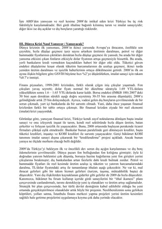 İşte ABD’den yansıyan ve reel kesime 2008’de intikal eden krizi Türkiye bu üç risk
faktörüyle karşılamaktadır. Biri girdi ithaline bağımlı kılınmış tarım ve imalat sanayiyidir;
diğer ikisi ise dış açıklar ve dış borçların yarattığı risklerdir.



III. Dünya Krizi Nasıl Yansıyor / Yansıyacak?
Dünya krizinin ilk yansıması, 2008’in ikinci yarısında Avrupa’ya ihracatın, özellikle son
çeyrekte, hızla düşüşe geçmesi işsiz sayısı artarken üretimin daralması, petrol ve diğer
hammadde fiyatlarının çıktıkları doruktan hızla düşüşe geçmesi ile yansıdı; bu arada bir diğer
yansıma etkisini çıkan fonların etkisiyle dolar fiyatının artışa geçmesiyle hissettik. Bu arada,
yerli bankaların kredi vermekten kaçındıkları haberi bir diğer etki oldu. Tüketici güven
endeksi düşüşlerine koşut olarak tüketim harcamalarının da azalışa geçmesi, ikinci turda
yeniden üretim daralması ve işsizlik haberlerinin ortaya dökülmesini getirdi. 2008’in ilk on
ayına ilişkin bilgilere göre GSYİH büyüme hızı %2’ye düşürülürken, imalat sanayi için rakam
%0.7’e inmişti.

Finans piyasaları, 1999-2001 krizinden, farklı olarak çılgın iniş çıkışlar yaşamadı. Fon
çıkışları yavaş seyretti; dolar fiyatı normal bir düzeltme süratıyla 1.69 YTL/dolara
yükseldikten sonra 1.6 – 1.65 YTL/dolarda karar kaldı. Borsa endeksi (IMKB 100) 2007’deki
50 bini aşan doruktan sürekli aşağı doğru seyretmiş 30-35 bin arasına düşmüştü); 2008’e
gelindiğinde artık 25 bin dolayındaydı. Ayrıca, vadesi gelen dış borçların çevrilmesinde de bir
sorun çıkmadı, yurt içi bankalarda da bir sarsıntı olmadı. Yani, daha önce yaşanan finansal
krizlerden farklı bir tablo ortaya çıkmıştı. Bir finansal krizden ziyade bir reel ekonomi
(imalat) krizi yaşıyorduk.

Görünüşe göre, yansıyan finansal krizi, Türkiye kendi zayıf noktalarına dönüşen başta imalat
sanayi ve onu izleyerek inşaat ile tarım, kendi reel sektöründe hızla düşen üretim, batan
şirketler ve fırlayan işsizlik ile yaşayacaktır. Buna, 2008 ortasında başlayan perakende ticaret
firmaları çöküşü eşlik etmektedir. Bankalar bunun paralelinde geri dönmeyen krediler, başta
tüketici kredileri, inşaatçı ve KOBİ kredileri ile sarsıntı yaşayacaktır. Gerçi hükümet KOBİ
tanımını imalat sanayi dışına çıkararak bir “kredilendirme” projesi açıkladı. Ancak bunun
yaraya ne ölçüde merhem olacağı belli değildir.

2009’da Türkiye’yi bekleyen ilk ve öncelikli dev sorun dış açığın karşılanması ve dış borç
ödemelerinin çevrilmesidir. Dünya pazarı fon bolluğundan fon kıtlığına girmiştir; öyle ki
doğrudan yatırım beklentisi çok düşmüş, borsaya hazine kağıtlarına yeni fon girişleri yerini
çıkışlarına bırakmıştır; dış bankalardan artan faizlerle dahi kredi bulmak zordur. Petrol ve
hammadde fiyatları ile reel kesimde üretim azalışı iç tüketim ve yatırım harcamalarındaki
daralma, TL/dolar fiyatındaki artış ile tamamlanıp ithalatı aşağı çekecektir. Ne var ki, mal
ihracat gelirleri gibi bir takım hizmet gelirleri (turizm, taşıma, müteahhitlik başta) de
düşecektir. Yani dış ilişkilerden kaynaklanan giderler gibi gelirler de 2009 da hızla düşecektir.
Kanımızca, hükümet bu fırsatı kullanıp içeride girdi sanayilerini bir “ithal ikamesi” planı
çerçevesinde canlandırmalı, tarımı destekleyip yeni iş olanakları ve üretim artışı sağlamalıdır.
Stratejik bir plan çerçevesinde, her türlü devlet desteğinin kabul edilebilir olduğu bu yeni
ortamda gerçekleştirilmesi olanaklıdır artık böyle bir projenin. Neoliberalizmin sonu gelirken
köprüleri, yolları satma, İstanbulu finans merkezi yapma projeleri yerini üretim kesimleri
sağlıklı hale getirme projelerini uygulamaya koyma çok daha yerinde olacaktır.
 