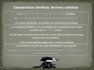Características científicas, técnicas y artísticas La  Didáctica cumple criterios de racionalidad  científica. Conocimientos sistemáticos por el grado de estructuración.  Su objeto de estudio: (el proceso de enseñanza-aprendizaje) Los procesos didácticos son tecnológicos en el sentido de que están provistos de un  soporte  teórico. El tecnólogo conociendo las razones, puede variar la respuesta porque dispone de otros modelos. Tiene capacidad de adaptación a nuevos contextos. La Didáctica requiere de unas habilidades en sus agentes. El espíritu crítico y reflexivo debe añadirse al artístico a fin de mejorar la propia práctica docente. 