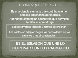 Es una ciencia y un arte que contribuye en el proceso enseñanza aprendizaje. Aportando estrategias educativas que permiten facilitar el aprendizaje. Son las diversas técnicas y formas de enseñar. Las cuales se adaptan según las necesidades de los alumnos o las circunstancias . ES EL ESLABON QUE UNE LO DICIPLINAR CON LO PRAGMATICO 