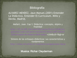 Bibliografia  ALVAREZ MENDEZ, Jaun Manuel.(2001) Entender La Didáctica, Entender El Curriculum. Miño y Dávila. Madrid. Mallart, Juan. Cap 1: Didáctica: concepto, objeto y finalidad http://72.14.205.104/search?q= cache : 5fvL2cTyZH8J :es. geocities . com /rullcabre/ notesUned /tema1. pdf + mallart %2Bconcepto+de+ didactica & hl =es& ct =clnk&cd=1&gl=ar   Síntesis de los enfoques didácticos: sus características y fundamentos http://www.inf.utfsm.cl/~contrera/competencias/documentos/SintesisdeEnfoquesDidacticos.pdf   Musica: Richar Cleyderman 