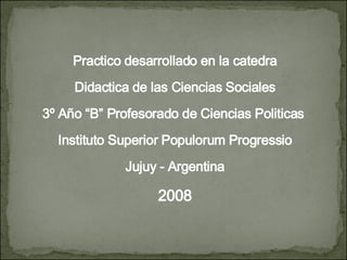 Practico desarrollado en la catedra Didactica de las Ciencias Sociales 3º Año “B” Profesorado de Ciencias Politicas  Instituto Superior Populorum Progressio Jujuy - Argentina 2008 