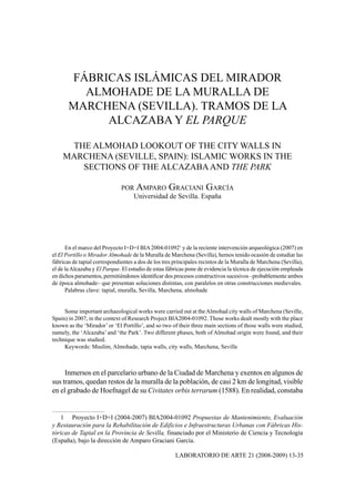 FÁBRICAS ISLÁMICAS DEL MIRADOR
         ALMOHADE DE LA MURALLA DE
       MARCHENA (SEVILLA). TRAMOS DE LA
            ALCAZABA Y EL PARQUE

     THE ALMOHAD LOOKOUT OF THE CITY WALLS IN
    MARCHENA (SEVILLE, SPAIN): ISLAMIC WORKS IN THE
       SECTIONS OF THE ALCAZABA AND THE PARK

                              POR AMPARO GRACIANI GARCÍA
                                 Universidad de Sevilla. España




      En el marco del Proyecto I+D+I BIA 2004-010921 y de la reciente intervención arqueológica (2007) en
el El Portillo o Mirador Almohade de la Muralla de Marchena (Sevilla), hemos tenido ocasión de estudiar las
fábricas de tapial correspondientes a dos de los tres principales recintos de la Muralla de Marchena (Sevilla),
el de la Alcazaba y El Parque. El estudio de estas fábricas pone de evidencia la técnica de ejecución empleada
en dichos paramentos, permitiéndonos identiﬁcar dos procesos constructivos sucesivos –probablemente ambos
de época almohade– que presentan soluciones distintas, con paralelos en otras construcciones medievales.
      Palabras clave: tapial, muralla, Sevilla, Marchena, almohade


     Some important archaeological works were carried out at the Almohad city walls of Marchena (Seville,
Spain) in 2007, in the context of Research Project BIA2004-01092. Those works dealt mostly with the place
known as the ‘Mirador’ or ‘El Portillo’, and so two of their three main sections of those walls were studied,
namely, the ‘Alcazaba’ and ‘the Park’. Two different phases, both of Almohad origin were found, and their
technique was studied.
     Keywords: Muslim, Almohade, tapia walls, city walls, Marchena, Seville



     Inmersos en el parcelario urbano de la Ciudad de Marchena y exentos en algunos de
sus tramos, quedan restos de la muralla de la población, de casi 2 km de longitud, visible
en el grabado de Hoefnagel de su Civitates orbis terrarum (1588). En realidad, constaba


   1 Proyecto I+D+I (2004-2007) BIA2004-01092 Propuestas de Mantenimiento, Evaluación
y Restauración para la Rehabilitación de Edificios e Infraestructuras Urbanas con Fábricas His-
tóricas de Tapial en la Provincia de Sevilla, financiado por el Ministerio de Ciencia y Tecnología
(España), bajo la dirección de Amparo Graciani García.

                                                      LABORATORIO DE ARTE 21 (2008-2009) 13-35
 