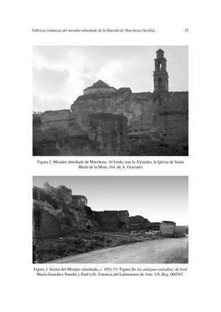 Fábricas islámicas del mirador almohade de la Muralla de Marchena (Sevilla)...               31




   Figura 2. Mirador almohade de Marchena. Al fondo, tras la Alcazaba, la Iglesia de Santa
                          María de la Mota. (fot. de A. Graciani)




 Figura 3. Sector del Mirador almohade, c. 1951-53. Figura De las antiguas murallas, de José
   María González-Nandín y Paúl (s/f). Fototeca del Laboratorio de Arte. US, Reg. 000767.
 