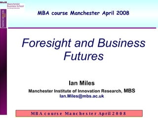 Ian Miles Manchester Institute of Innovation Research,  MBS [email_address] Foresight and Business Futures MBA course Manchester April 2008 