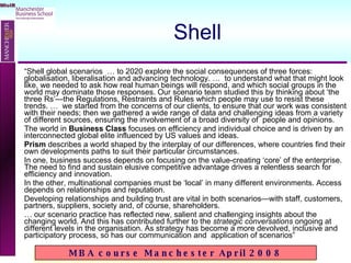 Shell “ Shell global scenarios  … to 2020 explore the social consequences of three forces: globalisation, liberalisation and advancing technology. …  to understand what that might look like, we needed to ask how real human beings will respond, and which social groups in the world may dominate those responses. Our scenario team studied this by thinking about ‘the three Rs’—the Regulations, Restraints and Rules which people may use to resist these trends. …  we started from the concerns of our clients, to ensure that our work was consistent with their needs; then we gathered a wide range of data and challenging ideas from a variety of different sources, ensuring the involvement of a broad diversity of  people and opinions. The world in  Business Class  focuses on efficiency and individual choice and is driven by an interconnected global elite influenced by US values and ideas.  Prism  describes a world shaped by the interplay of our differences, where countries find their own developments paths to suit their particular circumstances.  In one, business success depends on focusing on the value-creating ‘core’ of the enterprise. The need to find and sustain elusive competitive advantage drives a relentless search for efficiency and innovation.  In the other, multinational companies must be ‘local’ in many different environments. Access depends on relationships and reputation.  Developing relationships and building trust are vital in both scenarios—with staff, customers, partners, suppliers, society and, of course, shareholders. …  our scenario practice has reflected new, salient and challenging insights about the changing world. And this has contributed further to the  strategic conversations  ongoing at different levels in the organisation. As strategy has become a more devolved, inclusive and participatory process, so has our communication and  application of scenarios” 