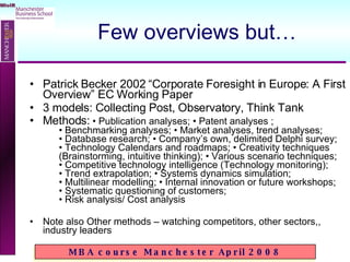 Few overviews but… Patrick Becker 2002 “Corporate Foresight in Europe: A First Overview” EC Working Paper 3 models: Collecting Post, Observatory, Think Tank Methods:   • Publication analyses; • Patent analyses ;  • Benchmarking analyses; • Market analyses, trend analyses;  • Database research; • Company’s own, delimited Delphi survey;  • Technology Calendars and roadmaps; • Creativity techniques  (Brainstorming, intuitive thinking); • Various scenario techniques;  • Competitive technology intelligence (Technology monitoring);  • Trend extrapolation; • Systems dynamics simulation;  • Multilinear modelling; • Internal innovation or future workshops;  • Systematic questioning of customers;  • Risk analysis/ Cost analysis Note also Other methods – watching competitors, other sectors,, industry leaders 