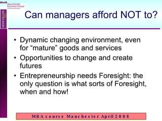 Can managers afford NOT to? Dynamic changing environment, even for “mature” goods and services Opportunities to change and create futures Entrepreneurship needs Foresight: the only question is what sorts of Foresight, when and how! 