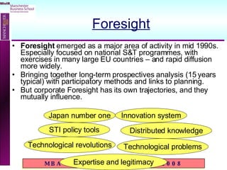 Foresight Foresight  emerged as a major area of activity in mid 1990s.  Especially focused on national S&T programmes, with exercises in many large EU countries – and rapid diffusion more widely. Bringing together long-term prospectives analysis (15 years typical) with participatory methods and links to planning. But corporate Foresight has its own trajectories, and they mutually influence. Japan number one STI policy tools Innovation system Technological revolutions Technological problems Distributed knowledge Expertise and legitimacy 