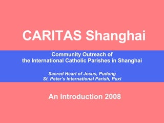 CARITAS Shanghai Community Outreach of the International Catholic Parishes in Shanghai Sacred Heart of Jesus, Pudong St. Peter’s International Parish, Puxi An Introduction 2008 