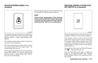 HEATED STEERING WHEEL (if so                                                                              TRACTION CONTROL SYSTEM (TCS)
equipped)                                                                                                 OFF SWITCH (if so equipped)

                                                      Push the switch again to turn the heated steering
                                                      off manually. The indicator light will go off.

                                                      NOTE:
                                                      If the surface temperature of the steering
                                                      wheel is above 68°F (20°C) when the switch
                                                      is turned on, the system will not heat the
                                                      steering wheel. This is not a malfunction.




                                           LIC0421                                                                                                   LIC0451
The heated steering wheel system is designed to                                                           The vehicle should be driven with the Traction Con-
operate only when the surface temperature of the                                                          trol System (TCS) on for most driving conditions.
steering wheel is below approximately 68°F
                                                                                                          If the vehicle is stuck in mud or snow, the TCS
(20°C).
                                                                                                          reduces the engine output to reduce wheel spin.
The heated steering wheel switch is located on                                                            The engine speed will be reduced even if the
the front of the console box.                                                                             accelerator is depressed to the floor. If maximum
                                                                                                          engine power is needed to free a stuck vehicle,
Push the heated steering wheel switch to warm
                                                                                                          turn the TCS off.
the steering wheel after the engine starts. The
indicator light will come on.                                                                             To turn off the TCS, push the TCS OFF switch.
                                                                                                          The         indicator will come on.
If the surface temperature of the steering wheel is
below 68°F (20°C), the system will heat the                                                               Push the TCS OFF switch again or restart the
steering wheel to approximately 86°F (30°C),                                                              engine to turn ON the system. See “Traction
then turn off automatically.                                                                              Control System (TCS)” in the “Starting and driv-
                                                                                                          ing” section.
                                                                                                                    Instruments and controls 2-29




                                                                                   ੬ REVIEW COPY—2008 Maxima (max)
                                                                                   Owners Manual—USA_English (nna)
                                                                                   06/08/07—debbie ੭
 
