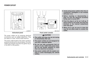POWER OUTLET


                                                                                                ● Avoid using power outlets when the air
                                                                                                  conditioner, headlights or rear window
                                                                                                  defroster is on.
                                                                                                ● Before inserting or disconnecting a
                                                                                                  plug, be sure the electrical accessory
                                                                                                  being used is turned OFF.
                                                                                                ● Push the plug in as far as it will go. If
                                                                                                  good contact is not made, the plug may
                                                                                                  overheat or the internal temperature
                                                                                                  fuse may open.
                                                                                                ● When not in use, be sure to close the
                                                                                                  cap. Do not allow water to contact the
                                         LIC0997                                     WIC1010      outlet.
              Instrument panel                                Front center console

The power outlets are for powering electrical                        CAUTION
accessories such as cellular telephones. They        ● The outlet and plug may be hot during
are rated at 12 Volt, 120 W (10A) maximum.             or immediately after use.
The power outlet located in the center console is    ● The power outlets are not designed for
powered directly by the vehicle battery. The other     use with a cigarette lighter.
outlets are powered only when the ignition key is
in the ACC or ON position.                           ● Do not use with accessories that ex-
                                                       ceed a 12 volt, 120W (10A) power draw.
                                                       Do not use double adapters or more
                                                       than one electrical accessory.
                                                     ● Use power outlets with the engine run-
                                                       ning to avoid discharging the vehicle
                                                       battery.

                                                                                                        Instruments and controls 2-31




                                                                             ੬ REVIEW COPY—2008 Maxima (max)
                                                                             Owners Manual—USA_English (nna)
                                                                             06/08/07—debbie ੭
 