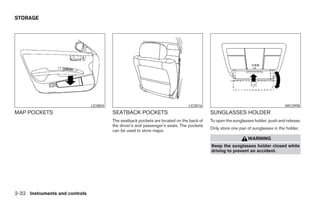 STORAGE




                                LIC0804                                          LIC0016                                            WIC0998
MAP POCKETS                               SEATBACK POCKETS                                  SUNGLASSES HOLDER
                                          The seatback pockets are located on the back of   To open the sunglasses holder, push and release.
                                          the driver’s and passenger’s seats. The pockets
                                                                                            Only store one pair of sunglasses in the holder.
                                          can be used to store maps.
                                                                                                                WARNING
                                                                                            Keep the sunglasses holder closed while
                                                                                            driving to prevent an accident.




2-32 Instruments and controls




                                                                      ੬ REVIEW COPY—2008 Maxima (max)
                                                                      Owners Manual—USA_English (nna)
                                                                      06/08/07—debbie ੭
 