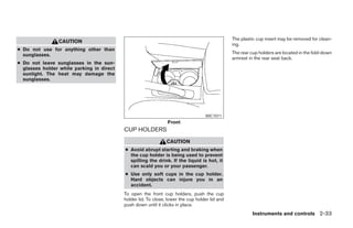 The plastic cup insert may be removed for clean-
                CAUTION
                                                                                                ing.
● Do not use for anything other than
  sunglasses.                                                                                   The rear cup holders are located in the fold-down
                                                                                                armrest in the rear seat back.
● Do not leave sunglasses in the sun-
  glasses holder while parking in direct
  sunlight. The heat may damage the
  sunglasses.




                                                                                   WIC1011
                                                                Front
                                           CUP HOLDERS
                                                                CAUTION
                                           ● Avoid abrupt starting and braking when
                                             the cup holder is being used to prevent
                                             spilling the drink. If the liquid is hot, it
                                             can scald you or your passenger.
                                           ● Use only soft cups in the cup holder.
                                             Hard objects can injure you in an
                                             accident.
                                           To open the front cup holders, push the cup
                                           holder lid. To close, lower the cup holder lid and
                                           push down until it clicks in place.
                                                                                                          Instruments and controls 2-33




                                                                         ੬ REVIEW COPY—2008 Maxima (max)
                                                                         Owners Manual—USA_English (nna)
                                                                         06/08/07—debbie ੭
 