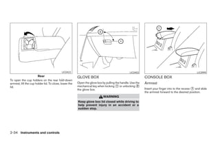 LIC0423                                              LIC0403                                             LIC0999
                        Rear                            GLOVE BOX                                           CONSOLE BOX
To open the cup holders on the rear fold-down
armrest, lift the cup holder lid. To close, lower the   Open the glove box by pulling the handle. Use the   Armrest
lid.                                                    mechanical key when locking ᭺ or unlocking ᭺
                                                                                       1               2
                                                        the glove box.                                      Insert your finger into to the recess ᭺ and slide
                                                                                                                                                  1
                                                                                                            the armrest forward to the desired position.
                                                                            WARNING
                                                        Keep glove box lid closed while driving to
                                                        help prevent injury in an accident or a
                                                        sudden stop.




2-34 Instruments and controls




                                                                                     ੬ REVIEW COPY—2008 Maxima (max)
                                                                                     Owners Manual—USA_English (nna)
                                                                                     06/08/07—debbie ੭
 