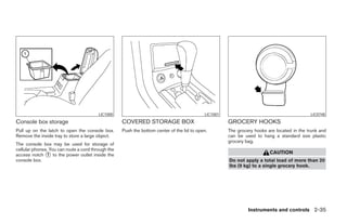 LIC1000                                            LIC1001                                         LIC0748
Console box storage                                 COVERED STORAGE BOX                               GROCERY HOOKS
Pull up on the latch to open the console box.       Push the bottom center of the lid to open.        The grocery hooks are located in the trunk and
Remove the inside tray to store a large object.                                                       can be used to hang a standard size plastic
                                                                                                      grocery bag.
The console box may be used for storage of
cellular phones. You can route a cord through the
access notch ᭺ to the power outlet inside the
                1                                                                                                        CAUTION
console box.                                                                                          Do not apply a total load of more than 20
                                                                                                      lbs (9 kg) to a single grocery hook.




                                                                                                               Instruments and controls 2-35




                                                                                 ੬ REVIEW COPY—2008 Maxima (max)
                                                                                 Owners Manual—USA_English (nna)
                                                                                 06/08/07—debbie ੭
 