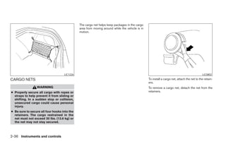 The cargo net helps keep packages in the cargo
                                              area from moving around while the vehicle is in
                                              motion.




                                    LIC1226                                                                                                 LIC0802

CARGO NETS                                                                                      To install a cargo net, attach the net to the retain-
                                                                                                ers.
                 WARNING                                                                        To remove a cargo net, detach the net from the
● Properly secure all cargo with ropes or                                                       retainers.
  straps to help prevent it from sliding or
  shifting. In a sudden stop or collision,
  unsecured cargo could cause personal
  injury.
● Be sure to secure all four hooks into the
  retainers. The cargo restrained in the
  net must not exceed 30 lbs. (13.6 kg) or
  the net may not stay secured.



2-36 Instruments and controls




                                                                          ੬ REVIEW COPY—2008 Maxima (max)
                                                                          Owners Manual—USA_English (nna)
                                                                          06/08/07—debbie ੭
 