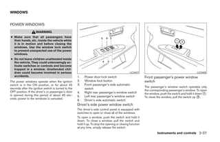 WINDOWS


POWER WINDOWS
                    WARNING
● Make sure that all passengers have
  their hands, etc. inside the vehicle while
  it is in motion and before closing the
  windows. Use the window lock switch
  to prevent unexpected use of the power
  windows.
● Do not leave children unattended inside
  the vehicle. They could unknowingly ac-
  tivate switches or controls and become
  trapped in a window. Unattended chil-
  dren could become involved in serious                                                         LIC0407                                           LIC0408
  accidents.                                         1.   Power door lock switch                           Front passenger’s power window
The power windows operate when the ignition          2.   Window lock button                               switch
switch is in the ON position, or for about 45        3.   Front passenger’s side automatic
seconds after the ignition switch is turned to the                                                         The passenger’s window switch operates only
                                                          switch
OFF position. If the driver’s or passenger’s door                                                          the corresponding passenger’s window. To open
                                                     4.   Right rear passenger’s window switch             the window, push the switch and hold it down ᭺.
                                                                                                                                                        1
is opened during this period of about 45 sec-
onds, power to the windows is canceled.
                                                     5.   Left rear passenger’s window switch              To close the window, pull the switch up ᭺.2
                                                     6.   Driver’s side automatic switch
                                                     Driver’s side power window switch
                                                     The driver’s side control panel is equipped with
                                                     switches to open or close all of the windows.
                                                     To open a window, push the switch and hold it
                                                     down. To close a window, pull the switch and
                                                     hold it up. To stop the opening or closing function
                                                     at any time, simply release the switch.
                                                                                                                    Instruments and controls 2-37




                                                                                   ੬ REVIEW COPY—2008 Maxima (max)
                                                                                   Owners Manual—USA_English (nna)
                                                                                   06/08/07—debbie ੭
 