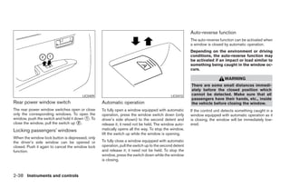 Auto-reverse function
                                                                                                       The auto-reverse function can be activated when
                                                                                                       a window is closed by automatic operation.
                                                                                                       Depending on the environment or driving
                                                                                                       conditions, the auto-reverse function may
                                                                                                       be activated if an impact or load similar to
                                                                                                       something being caught in the window oc-
                                                                                                       curs.

                                                                                                                           WARNING
                                                                                                       There are some small distances immedi-
                                                                                                       ately before the closed position which
                                       LIC0409                                              LIC0410    cannot be detected. Make sure that all
                                                                                                       passengers have their hands, etc., inside
Rear power window switch                          Automatic operation                                  the vehicle before closing the window.
The rear power window switches open or close      To fully open a window equipped with automatic       If the control unit detects something caught in a
only the corresponding windows. To open the       operation, press the window switch down (only        window equipped with automatic operation as it
window, push the switch and hold it down ᭺. To
                                         1        driver’s side shown) to the second detent and        is closing, the window will be immediately low-
close the window, pull the switch up ᭺.
                                      2
                                                  release it; it need not be held. The window auto-    ered.
Locking passengers’ windows                       matically opens all the way. To stop the window,
                                                  lift the switch up while the window is opening.
When the window lock button is depressed, only
the driver’s side window can be opened or         To fully close a window equipped with automatic
closed. Push it again to cancel the window lock   operation, pull the switch up to the second detent
function.                                         and release it; it need not be held. To stop the
                                                  window, press the switch down while the window
                                                  is closing.


2-38 Instruments and controls




                                                                                ੬ REVIEW COPY—2008 Maxima (max)
                                                                                Owners Manual—USA_English (nna)
                                                                                06/08/07—debbie ੭
 