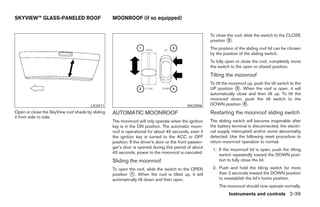 SKYVIEW™ GLASS-PANELED ROOF                       MOONROOF (if so equipped)


                                                                                                        To close the roof, slide the switch to the CLOSE
                                                                                                        position ᭺.
                                                                                                                  2

                                                                                                        The position of the sliding roof lid can be chosen
                                                                                                        by the position of the sliding switch.
                                                                                                        To fully open or close the roof, completely move
                                                                                                        the switch to the open or closed position.
                                                                                                        Tilting the moonroof
                                                                                                        To tilt the moonroof up, push the tilt switch to the
                                                                                                        UP position ᭺. When the roof is open, it will
                                                                                                                       3
                                                                                                        automatically close and then tilt up. To tilt the
                                                                                                        moonroof down, push the tilt switch to the
                                       LIC0411                                              WIC0906     DOWN position ᭺.  4

Open or close the SkyView roof shade by sliding   AUTOMATIC MOONROOF                                    Restarting the moonroof sliding switch
it from side to side.
                                                  The moonroof will only operate when the ignition      The sliding switch will become inoperable after
                                                  key is in the ON position. The automatic moon-        the battery terminal is disconnected, the electri-
                                                  roof is operational for about 45 seconds, even if     cal supply interrupted and/or some abnormality
                                                  the ignition key is turned to the ACC or OFF          detected. Use the following reset procedure to
                                                  position. If the driver’s door or the front passen-   return moonroof operation to normal.
                                                  ger’s door is opened during this period of about
                                                                                                         1. If the moonroof lid is open, push the tilting
                                                  45 seconds, power to the moonroof is canceled.
                                                                                                            switch repeatedly toward the DOWN posi-
                                                  Sliding the moonroof                                      tion to fully close the lid.

                                                  To open the roof, slide the switch to the OPEN         2. Push and hold the tilting switch for more
                                                  position ᭺. When the roof is tilted up, it will
                                                           1                                                than 2 seconds toward the DOWN position
                                                  automatically tilt down and then open.                    to reestablish the lid’s home position.
                                                                                                             The moonroof should now operate normally.
                                                                                                                  Instruments and controls 2-39




                                                                                ੬ REVIEW COPY—2008 Maxima (max)
                                                                                Owners Manual—USA_English (nna)
                                                                                06/08/07—debbie ੭
 