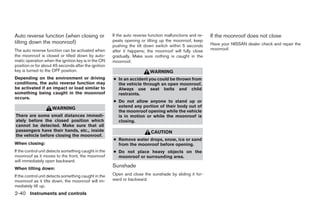 Auto reverse function (when closing or                If the auto reverse function malfunctions and re-   If the moonroof does not close
tilting down the moonroof)                            peats opening or tilting up the moonroof, keep
                                                      pushing the tilt down switch within 5 seconds       Have your NISSAN dealer check and repair the
The auto reverse function can be activated when       after it happens; the moonroof will fully close     moonroof.
the moonroof is closed or tilted down by auto-        gradually. Make sure nothing is caught in the
matic operation when the ignition key is in the ON    moonroof.
position or for about 45 seconds after the ignition
key is turned to the OFF position.                                        WARNING
Depending on the environment or driving               ● In an accident you could be thrown from
conditions, the auto reverse function may               the vehicle through an open moonroof.
be activated if an impact or load similar to            Always use seat belts and child
something being caught in the moonroof                  restraints.
occurs.
                                                      ● Do not allow anyone to stand up or
                     WARNING                            extend any portion of their body out of
                                                        the moonroof opening while the vehicle
There are some small distances immedi-                  is in motion or while the moonroof is
ately before the closed position which                  closing.
cannot be detected. Make sure that all
passengers have their hands, etc., inside                                 CAUTION
the vehicle before closing the moonroof.
                                                      ● Remove water drops, snow, ice or sand
When closing:                                           from the moonroof before opening.
If the control unit detects something caught in the   ● Do not place heavy objects on the
moonroof as it moves to the front, the moonroof         moonroof or surrounding area.
will immediately open backward.
When tilting down:
                                                      Sunshade
If the control unit detects something caught in the   Open and close the sunshade by sliding it for-
moonroof as it tilts down, the moonroof will im-      ward or backward.
mediately tilt up.
2-40 Instruments and controls




                                                                                   ੬ REVIEW COPY—2008 Maxima (max)
                                                                                   Owners Manual—USA_English (nna)
                                                                                   06/08/07—debbie ੭
 