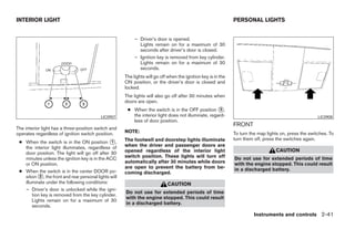 INTERIOR LIGHT                                                                                                  PERSONAL LIGHTS


                                                            – Driver’s door is opened.
                                                              Lights remain on for a maximum of 30
                                                              seconds after driver’s door is closed.
                                                            – Ignition key is removed from key cylinder.
                                                              Lights remain on for a maximum of 30
                                                              seconds.
                                                       The lights will go off when the ignition key is in the
                                                       ON position, or the driver’s door is closed and
                                                       locked.
                                                       The lights will also go off after 30 minutes when
                                                       doors are open.
                                                        ● When the switch is in the OFF position ᭺,    3
                                           LIC0907        the interior light does not illuminate, regard-                                                LIC0908
                                                          less of door position.
                                                                                                                FRONT
The interior light has a three-position switch and
operates regardless of ignition switch position.       NOTE:                                                    To turn the map lights on, press the switches. To
                                                       The footwell and doorstep lights illuminate              turn them off, press the switches again.
 ● When the switch is in the ON position ᭺,     1
   the interior light illuminates, regardless of       when the driver and passenger doors are
                                                       opened regardless of the interior light                                      CAUTION
   door position. The light will go off after 30
   minutes unless the ignition key is in the ACC       switch position. These lights will turn off              Do not use for extended periods of time
   or ON position.                                     automatically after 30 minutes while doors               with the engine stopped. This could result
                                                       are open to prevent the battery from be-                 in a discharged battery.
 ● When the switch is in the center DOOR po-           coming discharged.
   sition ᭺, the front and rear personal lights will
           2
   illuminate under the following conditions:                                CAUTION
   – Driver’s door is unlocked while the igni-
                                                       Do not use for extended periods of time
       tion key is removed from the key cylinder.
                                                       with the engine stopped. This could result
       Lights remain on for a maximum of 30
                                                       in a discharged battery.
       seconds.
                                                                                                                          Instruments and controls 2-41




                                                                                       ੬ REVIEW COPY—2008 Maxima (max)
                                                                                       Owners Manual—USA_English (nna)
                                                                                       06/08/07—debbie ੭
 