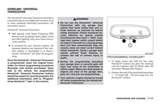 HOMELINKா UNIVERSAL
TRANSCEIVER

The HomeLinkா Universal Transceiver provides a
                                                                     WARNING
convenient way to consolidate the functions of up
to three individual hand-held transmitters into     ● Do not use the HomeLinkா Universal
one built-in device.                                  Transceiver with any garage door
                                                      opener that lacks safety stop and re-
HomeLinkா Universal Transceiver:                      verse features as required by federal
 ● Will operate most Radio Frequency (RF)             safety standards. (These standards be-
   devices such as garage doors, gates, home          came effective for opener models
                                                      manufactured after April 1, 1982). A ga-
   and office lighting, entry door locks and se-
                                                      rage door opener which cannot detect
   curity systems.
                                                      an object in the path of a closing garage
 ● Is powered by your vehicle’s battery. No           door and then automatically stop and
   separate batteries are required. If the vehi-      reverse, does not meet current federal
   cle’s battery is discharged or is discon-          safety standards. Using a garage door
   nected, HomeLinkா will retain all program-         opener without these features in-                                                  WIC0986
   ming.                                              creases the risk of serious injury or
                                                      death.                                      PROGRAMMING HOMELINKா
Once the HomeLinkா Universal Transceiver                                                          1. To begin, press and hold the two outer
                                                    ● During the programming procedure
is programmed, retain the original trans-                                                            HomeLinkா buttons (to clear the memory)
                                                      your garage door or security gate will
mitter for future programming procedures
                                                      open and close (if the transmitter is          until the indicator light ᭺ blinks (after 20
                                                                                                                               1
(Example: new vehicle purchases). Upon                within range). Make sure that people or        seconds). Release both buttons.
sale of the vehicle, the programmed                   objects are clear of the garage door,
HomeLinkா Universal Transceiver buttons                                                           2. Position the end of the hand-held transmitter
                                                      gate, etc. that you are programming.           1 - 3 inches (26 - 76 mm) away from the
should be erased for security purposes. For
                                                    ● Your vehicle’s engine should be turned         HomeLinkா surface.
additional information refer to “Program-
ming HomeLinkா” later in this section.                off while programming the HomeLinkா
                                                      Universal Transceiver.




                                                                                                          Instruments and controls 2-43




                                                                              ੬ REVIEW COPY—2008 Maxima (max)
                                                                              Owners Manual—USA_English (nna)
                                                                              06/08/07—debbie ੭
 