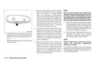 4. Hold down both buttons until the indicator        NOTE:
                                                     light on the HomeLinkா flashes, changing
                                                                                                       Once you have pressed and released the
                                                     from a “slow blink” to a “rapidly flashing        program button on the garage door open-
                                                     blink”. This could take up to 90 seconds.         er’s motor and the “training light” is lit, you
                                                     When the indicator light flashes rapidly, both    have 30 seconds in which to perform step 7.
                                                     buttons may be released. The rapidly flash-       Use the help of a second person for conve-
                                                     ing light indicates successful programming.       nience to assist when performing this step.
                                                     To activate the garage door or other pro-
                                                     grammed device, press and hold the pro-            7. Within 30 seconds of pressing and releas-
                                                     grammed HomeLinkா button — releasing                  ing the garage door opener program button,
                                                                                                           quickly and firmly press and release the
                                                     when the device begins to activate.
                                                                                                           HomeLinkா button you’ve just programmed.
                                                  5. If the indicator light on the HomeLinkா blinks        Press and release the HomeLinkா button up
                                                     rapidly for 2 seconds and then turns solid,           to 3 times to complete the training.
                                      WIC0987        HomeLinkா has picked up a “rolling code”           8. Your HomeLinkா button should now be pro-
 3. Using both hands, simultaneously press and       garage door opener signal. You will need to           grammed. (To program the remaining
    hold both the HomeLinkா button you want to       proceed with the next steps to train the              HomeLinkா buttons for additional door or
    program and the hand-held transmitter but-       HomeLinkா to complete the programming                 gate openers, follow steps 2-4 only.)
    ton.                                             which may require a ladder and another per-
                                                     son for convenience.                              NOTE:
    DO NOT release the buttons until step 4 has
    been completed.                               6. Press and release the “smart” or “learn” pro-     Do not repeat step 1 unless you want to
                                                     gram button located on the garage door            “clear”  all   previously   programmed
                                                     opener’s motor to activate the “training          HomeLinkா buttons.
                                                     mode”. This button is usually located near        If you have any questions or are having difficulty
                                                     the antenna wire that hangs down from the         programming your HomeLinkா buttons, refer to
                                                     motor. If the wire originates from under a        the HomeLinkா web site at: www.homelink.com
                                                     light lens, you will need to remove the lens to   or call 1-800-355-3515.
                                                     access the program button.


2-44 Instruments and controls




                                                                               ੬ REVIEW COPY—2008 Maxima (max)
                                                                               Owners Manual—USA_English (nna)
                                                                               06/08/07—debbie ੭
 