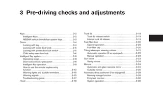 3 Pre-driving checks and adjustments


Keys . . . . . . . . . . . . . . . . . . . . . . . . . . . . . . . . . . . . . . . . . . . . . 3-2   Trunk lid . . . . . . . . . . . . . . . . . . . . . . . . . . . . . . . . . . . . . . . . . 3-18
    Intelligent Keys . . . . . . . . . . . . . . . . . . . . . . . . . . . . . . . . . 3-2                Trunk lid release switch . . . . . . . . . . . . . . . . . . . . . . . . 3-19
    NISSAN vehicle immobilizer system keys . . . . . . . . . . 3-3                                        Interior trunk lid release . . . . . . . . . . . . . . . . . . . . . . . . 3-19
Doors . . . . . . . . . . . . . . . . . . . . . . . . . . . . . . . . . . . . . . . . . . . . 3-4    Fuel-filler door . . . . . . . . . . . . . . . . . . . . . . . . . . . . . . . . . . . 3-20
    Locking with key. . . . . . . . . . . . . . . . . . . . . . . . . . . . . . . . 3-4                   Opener operation. . . . . . . . . . . . . . . . . . . . . . . . . . . . . . 3-20
    Locking with inside lock knob . . . . . . . . . . . . . . . . . . . . 3-5                             Fuel-filler cap . . . . . . . . . . . . . . . . . . . . . . . . . . . . . . . . . 3-20
    Locking with power door lock switch . . . . . . . . . . . . . 3-5                                Tilting telescopic steering column . . . . . . . . . . . . . . . . . . 3-22
    Child safety rear door lock . . . . . . . . . . . . . . . . . . . . . . . 3-6                         Automatic operation (if so equipped). . . . . . . . . . . . . 3-22
Intelligent Key system . . . . . . . . . . . . . . . . . . . . . . . . . . . . . . 3-6                    Manual operation . . . . . . . . . . . . . . . . . . . . . . . . . . . . . . 3-23
    Operating range. . . . . . . . . . . . . . . . . . . . . . . . . . . . . . . . 3-8               Sun visors . . . . . . . . . . . . . . . . . . . . . . . . . . . . . . . . . . . . . . . 3-23
    Door locks/unlocks precaution . . . . . . . . . . . . . . . . . . . 3-8                               Vanity mirrors . . . . . . . . . . . . . . . . . . . . . . . . . . . . . . . . . 3-24
    Intelligent Key operation . . . . . . . . . . . . . . . . . . . . . . . . . 3-9                  Mirrors . . . . . . . . . . . . . . . . . . . . . . . . . . . . . . . . . . . . . . . . . . 3-24
    How to use the remote keyless entry                                                                   Automatic anti-glare rearview mirror . . . . . . . . . . . . . 3-24
    function . . . . . . . . . . . . . . . . . . . . . . . . . . . . . . . . . . . . . . 3-12             Outside mirrors . . . . . . . . . . . . . . . . . . . . . . . . . . . . . . . 3-25
    Warning lights and audible reminders . . . . . . . . . . . . 3-15                                Automatic drive positioner (if so equipped) . . . . . . . . . . 3-28
    Warning signals . . . . . . . . . . . . . . . . . . . . . . . . . . . . . . . 3-15                    Memory storage function . . . . . . . . . . . . . . . . . . . . . . . 3-28
    Troubleshooting guide . . . . . . . . . . . . . . . . . . . . . . . . . 3-17                          Entry/exit function . . . . . . . . . . . . . . . . . . . . . . . . . . . . . 3-30
Hood . . . . . . . . . . . . . . . . . . . . . . . . . . . . . . . . . . . . . . . . . . . 3-18           System operation. . . . . . . . . . . . . . . . . . . . . . . . . . . . . . 3-30




                                                                                                      ੬ REVIEW COPY—2008 Maxima (max)
                                                                                                      Owners Manual—USA_English (nna)
                                                                                                      06/08/07—debbie ੭
 