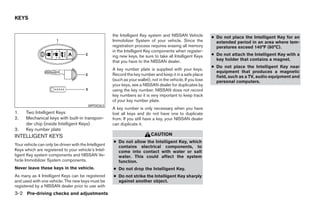 KEYS


                                                       the Intelligent Key system and NISSAN Vehicle            ● Do not place the Intelligent Key for an
                                                       Immobilizer System of your vehicle. Since the              extended period in an area where tem-
                                                       registration process requires erasing all memory           peratures exceed 140°F (60°C).
                                                       in the Intelligent Key components when register-
                                                       ing new keys, be sure to take all Intelligent Keys       ● Do not attach the Intelligent Key with a
                                                       that you have to the NISSAN dealer.                        key holder that contains a magnet.
                                                                                                                ● Do not place the Intelligent Key near
                                                       A key number plate is supplied with your keys.
                                                                                                                  equipment that produces a magnetic
                                                       Record the key number and keep it in a safe place          field, such as a TV, audio equipment and
                                                       (such as your wallet), not in the vehicle. If you lose     personal computers.
                                                       your keys, see a NISSAN dealer for duplicates by
                                                       using the key number. NISSAN does not record
                                                       key numbers so it is very important to keep track
                                                       of your key number plate.
                                          WPD0363
                                                       A key number is only necessary when you have
1.    Two Intelligent Keys                             lost all keys and do not have one to duplicate
2.    Mechanical keys with built-in transpon-          from. If you still have a key, your NISSAN dealer
      der chip (inside Intelligent Keys)               can duplicate it.
3.    Key number plate
INTELLIGENT KEYS                                                             CAUTION
                                                       ● Do not allow the Intelligent Key, which
Your vehicle can only be driven with the Intelligent     contains electrical components, to
Keys which are registered to your vehicle’s Intel-       come into contact with water or salt
ligent Key system components and NISSAN Ve-              water. This could affect the system
hicle Immobilizer System components.                     function.
Never leave these keys in the vehicle.                 ● Do not drop the Intelligent Key.
As many as 4 Intelligent Keys can be registered        ● Do not strike the Intelligent Key sharply
and used with one vehicle. The new keys must be          against another object.
registered by a NISSAN dealer prior to use with
3-2 Pre-driving checks and adjustments




                                                                                       ੬ REVIEW COPY—2008 Maxima (max)
                                                                                       Owners Manual—USA_English (nna)
                                                                                       06/08/07—debbie ੭
 