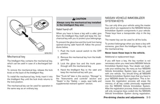 CAUTION                           NISSAN VEHICLE IMMOBILIZER
                                                       Always carry the mechanical key installed
                                                                                                              SYSTEM KEYS
                                                       in the Intelligent Key slot.                           You can only drive your vehicle using the master
                                                                                                              keys which are registered to the NISSAN Vehicle
                                                       Valet hand-off                                         Immobilizer System components in your vehicle.
                                                       When you have to leave a key with a valet, give        These keys have a transponder chip in the key
                                                       them the Intelligent Key itself and keep the me-       head.
                                                       chanical key with you to protect your belongings.
                                                                                                              The master key can be used for all the locks.
                                                       To prevent the glove box and the trunk from being
                                                       opened during valet hand-off, follow the proce-        To protect belongings when you leave a key with
                                                       dures below.                                           someone, give them the Intelligent Key only, not
                                                                                                              the mechanical key.
                                                        1. Push the trunk cancel switch to the OFF
                                          SPA1951          position.                                          Never leave these keys in the vehicle.
Mechanical key                                          2. Remove the mechanical key from the Intelli-        Additional or replacement keys:
                                                           gent Key.                                          If you still have a key, the key number is not
The Intelligent Key contains the mechanical key,
which can be used in case of a discharged bat-          3. Lock the glove box and the trunk pass-             necessary when you need extra NISSAN Vehicle
tery.                                                      through with the mechanical key.                   Immobilizer System keys. Your dealer can dupli-
                                                                                                              cate your existing key. As many as four NISSAN
To remove the mechanical key, release the lock          4. Hand the Intelligent Key to the valet and
                                                                                                              Vehicle Immobilizer System keys can be used
knob on the back of the Intelligent Key.                   keep the mechanical key with you.
                                                                                                              with one vehicle. You should bring all NISSAN
To install the mechanical key, firmly insert it into   See “Trunk lid” later in this section, “Storage” in    Vehicle Immobilizer System keys that you have to
the Intelligent Key until the lock knob returns to     the “Instruments and controls” section and             your NISSAN dealer for registration. This is be-
the lock position.                                     “Seats” in the “Safety — seats, seat belts and         cause the registration process will erase the
                                                       supplemental restraint system” section.                memory of all key codes previously registered
The mechanical key can be used for operation in                                                               into the NISSAN Vehicle Immobilizer System.
the same way as an ordinary key.                                                                              After the registration process, these components
                                                                                                              will only recognize keys coded into the NISSAN
                                                                                                              Vehicle Immobilizer System during registration.
                                                                                                             Pre-driving checks and adjustments 3-3




                                                                                     ੬ REVIEW COPY—2008 Maxima (max)
                                                                                     Owners Manual—USA_English (nna)
                                                                                     06/08/07—debbie ੭
 