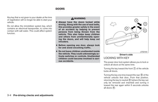 DOORS


Any key that is not given to your dealer at the time
                                                                         WARNING
of registration will no longer be able to start your
vehicle.                                               ● Always have the doors locked while
                                                         driving. Along with the use of seat belts,
Do not allow the immobilizer system key, which           this provides greater safety in the event
contains an electrical transponder, to come into         of an accident by helping to prevent
contact with salt water. This could affect system        persons from being thrown from the
function.                                                vehicle. This also helps keep children
                                                         and others from unintentionally open-
                                                         ing the doors, and will help keep out
                                                         intruders.
                                                       ● Before opening any door, always look
                                                         for and avoid oncoming traffic.
                                                       ● Do not leave children unattended inside                                              LPD0181
                                                         the vehicle. They could unknowingly ac-                       Driver’s side
                                                         tivate switches or controls. Unattended
                                                         children could become involved in seri-      LOCKING WITH KEY
                                                         ous accidents.                               The power door lock system allows you to lock or
                                                                                                      unlock all doors at the same time.
                                                                                                      Turning the key toward the front ᭺ of the vehicle
                                                                                                                                       1
                                                                                                      locks all doors.
                                                                                                      Turning the key one time toward the rear ᭺ of the
                                                                                                                                               2
                                                                                                      vehicle unlocks that door. From that position,
                                                                                                      returning the key to neutral ᭺ (where the key can
                                                                                                                                   3
                                                                                                      only be removed and inserted) and turning it
                                                                                                      toward the rear again within 5 seconds unlocks
                                                                                                      all doors ᭺.
                                                                                                                 4



3-4 Pre-driving checks and adjustments




                                                                                 ੬ REVIEW COPY—2008 Maxima (max)
                                                                                 Owners Manual—USA_English (nna)
                                                                                 06/08/07—debbie ੭
 
