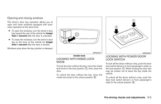 Opening and closing windows
The driver’s door key operation allows you to
open and close windows equipped with auto-
matic operation at the same time.
 ● To open the windows, turn the driver’s door
   key toward the rear of the vehicle for longer
   than 1 second after the door is unlocked.
 ● To close the windows, turn the driver’s door
   key to the front of the vehicle for longer
   than 1 second after the door is locked.
Windows stop when the key cylinder is released.
                                                                                          WPD0291                                                 WPD0381
                                                                     Inside lock                        LOCKING WITH POWER DOOR
                                                   LOCKING WITH INSIDE LOCK                             LOCK SWITCH
                                                   KNOB
                                                                                                        To lock all the doors without a key, push the door
                                                   To lock the door without the key, move the inside    lock switch (driver’s or front passenger’s side), to
                                                   lock knob to the lock position ᭺, then close the
                                                                                  1                     the lock position ᭺. When locking the door this
                                                                                                                           1
                                                   door.                                                way, be certain not to leave the key inside the
                                                                                                        vehicle.
                                                   To unlock the door without the key, move the
                                                   inside lock knob to the unlock position ᭺.
                                                                                           2            To unlock all the doors without a key, push the
                                                                                                        door lock switch (driver’s or front passenger’s
                                                                                                        side) to the unlock position ᭺.
                                                                                                                                     2




                                                                                                       Pre-driving checks and adjustments 3-5




                                                                                ੬ REVIEW COPY—2008 Maxima (max)
                                                                                Owners Manual—USA_English (nna)
                                                                                06/08/07—debbie ੭
 