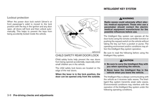 INTELLIGENT KEY SYSTEM


Lockout protection                                                                                                         WARNING
When the power door lock switch (driver’s or                                                           Radio waves could adversely affect elec-
front passenger’s side) is moved to the lock                                                           tric medical equipment. Those who use a
position with the key in the ignition and any door                                                     pacemaker should contact the electric
open, all doors will lock and then unlock auto-                                                        medical equipment manufacturer for the
matically. This helps to prevent the keys from                                                         possible influences before use.
being accidently locked inside the vehicle.
                                                                                                       The Intelligent Key system can operate all the
                                                                                                       door locks using the remote controller function or
                                                                                                       pushing the request switch on the vehicle without
                                                                                                       taking the key out from a pocket or purse. The
                                                                                                       operating environment and/or conditions may af-
                                                                                                       fect the Intelligent Key system operation.
                                                                                           APD1010     Be sure to read the following before using the
                                                     CHILD SAFETY REAR DOOR LOCK                       Intelligent Key system.
                                                     Child safety locks help prevent the rear doors                         CAUTION
                                                     from being opened accidentally, especially when
                                                     small children are in the vehicle.                ● Be sure to carry the Intelligent Key with
                                                                                                         you when operating the vehicle.
                                                     The child safety lock levers are located on the
                                                     edge of the rear doors.                           ● Never leave the Intelligent Key in the
                                                                                                         vehicle when you leave the vehicle.
                                                     When the lever is in the lock position, the
                                                     door can be opened only from the outside.         The Intelligent Key is always communicating with
                                                                                                       the vehicle as it receives radio waves. The Intel-
                                                                                                       ligent Key system transmits weak radio waves.
                                                                                                       Environmental conditions may interfere with the
                                                                                                       operation of the Intelligent Key system under the
                                                                                                       following operating conditions.

3-6 Pre-driving checks and adjustments




                                                                                 ੬ REVIEW COPY—2008 Maxima (max)
                                                                                 Owners Manual—USA_English (nna)
                                                                                 06/08/07—debbie ੭
 