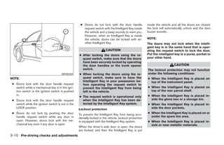 ● Doors do not lock with the door handle            inside the vehicle and all the doors are closed;
                                                       request switch with the Intelligent Key inside    the lock will automatically unlock and the door
                                                       the vehicle and a beep sounds to warn you.        buzzer sounds.
                                                       However, when an Intelligent Key is inside
                                                       the vehicle, doors can be locked with an-         NOTE:
                                                       other Intelligent Key.                            The doors may not lock when the intelli-
                                                                                                         gent key is in the same hand that is oper-
                                                                         CAUTION                         ating the request switch to lock the door.
                                                    ● After locking the doors using the re-              Put the intelligent key in a purse, pocket or
                                                      quest switch, make sure that the doors             your other hand.
                                                      have been securely locked by operating
                                                      the door handles or the trunk opener                                   CAUTION
                                                      switch.                                            The lockout protection may not function
                                       WPD0369      ● When locking the doors using the re-               under the following conditions:
NOTE:                                                 quest switch, make sure to have the                ● When the Intelligent Key is placed on
                                                      Intelligent Key in your possession be-               top of the instrument panel.
 ● Doors lock with the door handle request            fore operating the request switch to
   switch while a mechanical key is in the igni-      prevent the Intelligent Key from being             ● When the Intelligent Key is placed on
   tion switch or the ignition switch is pushed       left in the vehicle.                                 top of the rear parcel shelf.
   in.                                                                                                   ● When the Intelligent Key is placed in-
                                                    ● The request switch is operational only
 ● Doors lock with the door handle request            when the Intelligent Key has been de-                side the glove box or a storage bin.
   switch while the ignition switch is not in the     tected by the Intelligent Key system.              ● When the Intelligent Key is placed in-
   LOCK position.                                   Lockout protection                                     side the door pockets.
 ● Doors do not lock by pushing the door                                                                 ● When the Intelligent Key is placed on or
                                                    To prevent the Intelligent Key from being acci-
   handle request switch while any door is                                                                 under the spare tire area.
                                                    dentally locked in the vehicle, lockout protection
   open. However, doors lock with the me-           is equipped with the Intelligent Key system.         ● When the Intelligent Key is placed in-
   chanical key even if any door is open.                                                                  side or near metallic materials.
                                                    When the driver’s side door is open, the doors
                                                    are locked, and then the Intelligent Key is put
3-10 Pre-driving checks and adjustments




                                                                                  ੬ REVIEW COPY—2008 Maxima (max)
                                                                                  Owners Manual—USA_English (nna)
                                                                                  06/08/07—debbie ੭
 