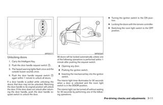● Turning the ignition switch to the ON posi-
                                                                                                                   tion.
                                                                                                                 ● Locking the doors with the remote controller.
                                                                                                                 ● Switching the room light switch to the OFF
                                                                                                                   position.




                                          WPD0377                                                WPD0369

Unlocking doors                                        All doors will be locked automatically unless one
                                                       of the following operations is performed within 1
 1. Carry the Intelligent Key.                         minute after pushing the request switch.
 2. Push the door handle request switch ᭺.
                                        1
                                                        ● Opening any door.
 3. The hazard warning lights flash once and the        ● Pushing the ignition switch.
    outside buzzer sounds once.
                                                        ● Inserting the mechanical key into the ignition
 4. Push the door handle request switch ᭺      1
                                                          switch.
    again within 1 minute to unlock all doors.
                                                       The interior light timer illuminates for 30 seconds
If a door handle is pulled while unlocking the
                                                       when a door is unlocked and the room light
doors, that door may not be unlocked. Returning
                                                       switch is in the DOOR position.
the door handle to its original position will unlock
the door. If the door does not unlock after return-    The interior light can be turned off without waiting
ing the door handle, push the door handle re-          for 30 seconds by performing one of the follow-
quest switch to unlock the door.                       ing operations.
                                                                                                              Pre-driving checks and adjustments 3-11




                                                                                      ੬ REVIEW COPY—2008 Maxima (max)
                                                                                      Owners Manual—USA_English (nna)
                                                                                      06/08/07—debbie ੭
 