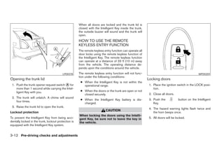 When all doors are locked and the trunk lid is
                                                      closed with the Intelligent Key inside the trunk,
                                                      the outside buzzer will sound and the trunk will
                                                      open.
                                                      HOW TO USE THE REMOTE
                                                      KEYLESS ENTRY FUNCTION
                                                      The remote keyless entry function can operate all
                                                      door locks using the remote keyless function of
                                                      the Intelligent Key. The remote keyless function
                                                      can operate at a distance of 33 ft (10 m) away
                                                      from the vehicle. The operating distance de-
                                                      pends upon the conditions around the vehicle.
                                          LPD0378     The remote keyless entry function will not func-                                          WPD0359
                                                      tion under the following conditions:
Opening the trunk lid                                                                                     Locking doors
                                                       ● When the Intelligent Key is not within the
 1. Push the trunk opener request switch ᭺ for
                                             A           operational range.                                1. Place the ignition switch in the LOCK posi-
    more than 1 second while carrying the Intel-                                                              tion.
    ligent Key with you.                               ● When the doors or the trunk are open or not
                                                         closed securely.                                  2. Close all doors.
 2. The trunk will unlatch. A chime will sound
                                                       ● When the Intelligent Key battery is dis-          3. Push the           button on the Intelligent
    four times.
                                                         charged.                                             Key.
 3. Raise the trunk lid to open the trunk.
                                                                                                           4. The hazard warning lights flash twice and
                                                                          CAUTION
Lockout protection                                                                                            the horn beeps once.
                                                      When locking the doors using the Intelli-
To prevent the Intelligent Key from being acci-       gent Key, be sure not to leave the key in            5. All doors will be locked.
dentally locked in the trunk, lockout protection is   the vehicle.
equipped with the Intelligent Key system.


3-12 Pre-driving checks and adjustments




                                                                                   ੬ REVIEW COPY—2008 Maxima (max)
                                                                                   Owners Manual—USA_English (nna)
                                                                                   06/08/07—debbie ੭
 