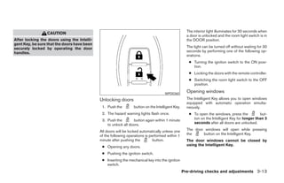 The interior light illuminates for 30 seconds when
                 CAUTION
                                                                                                    a door is unlocked and the room light switch is in
After locking the doors using the Intelli-                                                          the DOOR position.
gent Key, be sure that the doors have been
securely locked by operating the door                                                               The light can be turned off without waiting for 30
handles.                                                                                            seconds by performing one of the following op-
                                                                                                    erations.
                                                                                                     ● Turning the ignition switch to the ON posi-
                                                                                                       tion.
                                                                                                     ● Locking the doors with the remote controller.
                                                                                                     ● Switching the room light switch to the OFF
                                                                                                       position.

                                                                                     WPD0360
                                                                                                    Opening windows
                                             Unlocking doors                                        The Intelligent Key allows you to open windows
                                                                                                    equipped with automatic operation simulta-
                                              1. Push the        button on the Intelligent Key.     neously.
                                              2. The hazard warning lights flash once.               ● To open the windows, press the          but-
                                              3. Push the        button again within 1 minute          ton on the Intelligent Key for longer than 3
                                                 to unlock all doors.                                  seconds after all doors are unlocked.

                                             All doors will be locked automatically unless one      The door windows will open while pressing
                                             of the following operations is performed within 1      the     button on the Intelligent Key.
                                             minute after pushing the         button.               The door windows cannot be closed by
                                              ● Opening any doors.                                  using the Intelligent Key.

                                              ● Pushing the ignition switch.
                                              ● Inserting the mechanical key into the ignition
                                                switch.
                                                                                                  Pre-driving checks and adjustments 3-13




                                                                          ੬ REVIEW COPY—2008 Maxima (max)
                                                                          Owners Manual—USA_English (nna)
                                                                          06/08/07—debbie ੭
 