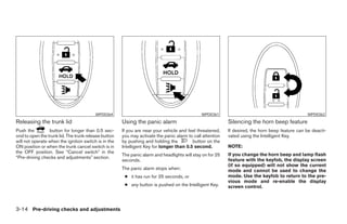 WPD0364                                              WPD0361                                            WPD0362
Releasing the trunk lid                               Using the panic alarm                                Silencing the horn beep feature
Push the         button for longer than 0.5 sec-      If you are near your vehicle and feel threatened,    If desired, the horn beep feature can be deacti-
ond to open the trunk lid. The trunk release button   you may activate the panic alarm to call attention   vated using the Intelligent Key.
will not operate when the ignition switch is in the   by pushing and holding the         button on the
ON position or when the trunk cancel switch is in     Intelligent Key for longer than 0.5 second.          NOTE:
the OFF position. See “Cancel switch” in the
                                                      The panic alarm and headlights will stay on for 25   If you change the horn beep and lamp flash
“Pre-driving checks and adjustments” section.
                                                      seconds.                                             feature with the keyfob, the display screen
                                                                                                           (if so equipped) will not show the current
                                                      The panic alarm stops when:                          mode and cannot be used to change the
                                                       ● it has run for 25 seconds, or                     mode. Use the keyfob to return to the pre-
                                                                                                           vious mode and re-enable the display
                                                       ● any button is pushed on the Intelligent Key.      screen control.



3-14 Pre-driving checks and adjustments




                                                                                    ੬ REVIEW COPY—2008 Maxima (max)
                                                                                    Owners Manual—USA_English (nna)
                                                                                    06/08/07—debbie ੭
 