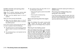 Audible reminder and warning when                     ● The warning chime may stop when one of                 NISSAN recommends replacing the battery at a
the engine stops                                        the following is performed:                            NISSAN dealer.

When the P position selecting warning light               – Returning the ignition switch to the LOCK          Preventing the Intelligent Key from
(    ) in the instrument panel blinks in red:               position.                                          being left in the vehicle
 ● Make sure the selector lever is in the P               – Removing the mechanical key.                       If you lock all doors using the power door lock
   position.                                              – Closing the doors.                                 switch with the Intelligent Key in the vehicle, all of
                                                                                                               the doors unlock immediately and the buzzer will
When the chime sounds intermittently:                Alarm and warning when the engine                         warn you when the door is closed.
 ● Make sure the selector lever is in the P          starts
   position and the ignition switch is turned to
                                                     When the Intelligent Key system warning light
   the LOCK position.
                                                     (      ) blinks red and the outside buzzer
If the chime sounds continuously when the driv-      sounds, make sure the Intelligent Key is inside the
er’s door is opened, check the following:            vehicle.
 ● The selector lever is in the P position and the   Warning for low battery power
   ignition switch is turned to the LOCK posi-
   tion.                                             When the Intelligent Key battery is low, the Intel-
                                                     ligent Key system warning light (          ) will blink
 ● The mechanical key is not inserted into the       green for about 30 seconds after the ignition
   ignition switch.                                  switch is turned to the ON position. This warning
                                                     is to let you know that the battery of the Intelligent
                                                     Key will run down soon. Replace it with a new
                                                     one. Refer to “Battery replacement” in the “Main-
                                                     tenance and do-it-yourself” section.




3-16 Pre-driving checks and adjustments




                                                                                      ੬ REVIEW COPY—2008 Maxima (max)
                                                                                      Owners Manual—USA_English (nna)
                                                                                      06/09/07—cathy ੭
 