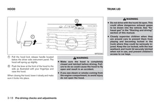 HOOD                                                                                              TRUNK LID


                                                                                                                    WARNING
                                                                                                  ● Do not drive with the trunk lid open. This
                                                                                                    could allow dangerous exhaust gases
                                                                                                    to be drawn into the vehicle. See “Ex-
                                                                                                    haust gas” in the “Starting and driving”
                                                                                                    section of this manual.
                                                                                                  ● Closely supervise children when they
                                                                                                    are around cars to prevent them from
                                                                                                    playing and becoming locked in the
                                                                                                    trunk where they could be seriously in-
                                                                                                    jured. Keep the car locked, with the rear
                                                                                                    seatback and trunk lid securely latched
                                                                                                    when not in use, and prevent children’s
                                                                                       WPD0365      access to car keys.
᭺
1   Pull the hood lock release handle located                         WARNING
    below the driver side instrument panel. The
    hood will spring up slightly.                    ● Make sure the hood is completely
                                                       closed and latched before driving. Fail-
᭺
2   Push the lever at the front of the hood to the     ure to do so could cause the hood to fly
    side as illustrated with your fingertips and       open and result in an accident.
    raise the hood.
                                                     ● If you see steam or smoke coming from
When closing the hood, lower it slowly and make        the engine compartment, to avoid injury
sure it locks into place.                              do not open the hood.




3-18 Pre-driving checks and adjustments




                                                                              ੬ REVIEW COPY—2008 Maxima (max)
                                                                              Owners Manual—USA_English (nna)
                                                                              06/08/07—debbie ੭
 