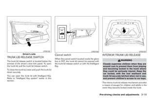 LPD0185                                                 LPD0186                                               LPD0187
                  Driver’s side                        Cancel switch                                            INTERIOR TRUNK LID RELEASE
TRUNK LID RELEASE SWITCH
                                                       When the cancel switch located inside the glove
The trunk lid release switch is located below the      box is OFF, the trunk lid cannot be opened with                              WARNING
armrest of the driver’s door trim panel. To open       the trunk lid release switch or with the Intelligent     Closely supervise children when they are
the trunk lid, pull the trunk lid release switch.      Key.                                                     around cars to prevent them from playing
To close the trunk lid, lower and push the trunk lid                                                            and becoming locked in the trunk where
down securely.                                                                                                  they could be seriously injured. Keep the
                                                                                                                car locked, with the rear seatback and
You can open the trunk lid with Intelligent Key.                                                                trunk lid securely latched when not in use,
Refer to “Intelligent Key system” earlier in this                                                               and prevent children’s access to car keys.
section.
                                                                                                                The interior trunk lid release mechanism provides
                                                                                                                a means of escape for children and adults in the
                                                                                                                event they become locked inside the trunk.


                                                                                                              Pre-driving checks and adjustments 3-19




                                                                                      ੬ REVIEW COPY—2008 Maxima (max)
                                                                                      Owners Manual—USA_English (nna)
                                                                                      06/08/07—debbie ੭
 