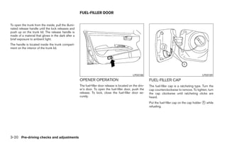 FUEL-FILLER DOOR


To open the trunk from the inside, pull the illumi-
nated release handle until the lock releases and
push up on the trunk lid. The release handle is
made of a material that glows in the dark after a
brief exposure to ambient light.
The handle is located inside the trunk compart-
ment on the interior of the trunk lid.




                                                                                                 LPD0188                                              LPD0189
                                                      OPENER OPERATION                                       FUEL-FILLER CAP
                                                      The fuel-filler door release is located on the driv-   The fuel-filler cap is a ratcheting type. Turn the
                                                      er’s door. To open the fuel-filler door, push the      cap counterclockwise to remove. To tighten, turn
                                                      release. To lock, close the fuel-filler door se-       the cap clockwise until ratcheting clicks are
                                                      curely.                                                heard.
                                                                                                             Put the fuel-filler cap on the cap holder ᭺ while
                                                                                                                                                       1
                                                                                                             refueling.




3-20 Pre-driving checks and adjustments




                                                                                     ੬ REVIEW COPY—2008 Maxima (max)
                                                                                     Owners Manual—USA_English (nna)
                                                                                     06/08/07—debbie ੭
 