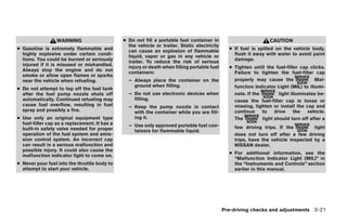 WARNING                      ● Do not fill a portable fuel container in                         CAUTION
                                                 the vehicle or trailer. Static electricity
● Gasoline is extremely flammable and            can cause an explosion of flammable            ● If fuel is spilled on the vehicle body,
  highly explosive under certain condi-          liquid, vapor or gas in any vehicle or           flush it away with water to avoid paint
  tions. You could be burned or seriously        trailer. To reduce the risk of serious           damage.
  injured if it is misused or mishandled.        injury or death when filling portable fuel     ● Tighten until the fuel-filler cap clicks.
  Always stop the engine and do not              containers:                                      Failure to tighten the fuel-filler cap
  smoke or allow open flames or sparks
  near the vehicle when refueling.               – Always place the container on the              properly may cause the               Mal-
                                                   ground when filling.                           function Indicator Light (MIL) to illumi-
● Do not attempt to top off the fuel tank
  after the fuel pump nozzle shuts off           – Do not use electronic devices when             nate. If the         light illuminates be-
  automatically. Continued refueling may           filling.                                       cause the fuel-filler cap is loose or
  cause fuel overflow, resulting in fuel         – Keep the pump nozzle in contact                missing, tighten or install the cap and
  spray and possibly a fire.                       with the container while you are fill-         continue     to    drive     the  vehicle.
● Use only an original equipment type              ing it.                                        The          light should turn off after a
  fuel-filler cap as a replacement. It has a     – Use only approved portable fuel con-
  built-in safety valve needed for proper                                                         few driving trips. If the         light
                                                   tainers for flammable liquid.
  operation of the fuel system and emis-                                                          does not turn off after a few driving
  sion control system. An incorrect cap                                                           trips, have the vehicle inspected by a
  can result in a serious malfunction and                                                         NISSAN dealer.
  possible injury. It could also cause the
                                                                                                ● For additional information, see the
  malfunction indicator light to come on.
                                                                                                  “Malfunction Indicator Light (MIL)” in
● Never pour fuel into the throttle body to                                                       the “Instruments and Controls” section
  attempt to start your vehicle.                                                                  earlier in this manual.




                                                                                              Pre-driving checks and adjustments 3-21




                                                                         ੬ REVIEW COPY—2008 Maxima (max)
                                                                         Owners Manual—USA_English (nna)
                                                                         06/08/07—debbie ੭
 