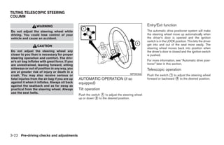 TILTING TELESCOPIC STEERING
COLUMN

                   WARNING                                                                        Entry/Exit function
Do not adjust the steering wheel while                                                            The automatic drive positioner system will make
driving. You could lose control of your                                                           the steering wheel move up automatically when
vehicle and cause an accident.                                                                    the driver’s door is opened and the ignition
                                                                                                  switch is in the LOCK position. This lets the driver
                   CAUTION                                                                        get into and out of the seat more easily. The
                                                                                                  steering wheel moves back into position when
Do not adjust the steering wheel any                                                              the driver’s door is closed and the ignition switch
closer to you than is necessary for proper                                                        is pushed.
steering operation and comfort. The driv-
er’s air bag inflates with great force. If you                                                    For more information, see “Automatic drive posi-
are unrestrained, leaning forward, sitting                                                        tioner” later in this section.
sideways or out of position in any way, you                                                       Telescopic operation
are at greater risk of injury or death in a
crash. You may also receive serious or                                                WPD0366     Push the switch ᭺ to adjust the steering wheel
                                                                                                                  1
fatal injuries from the air bag if you are up    AUTOMATIC OPERATION (if so                       forward or backward ᭺ to the desired position.
                                                                                                                      3
against it when it inflates. Always sit back     equipped)
against the seatback and as far away as
practical from the steering wheel. Always        Tilt operation
use the seat belts.
                                                 Push the switch ᭺ to adjust the steering wheel
                                                                 1
                                                 up or down ᭺ to the desired position.
                                                             2




3-22 Pre-driving checks and adjustments




                                                                            ੬ REVIEW COPY—2008 Maxima (max)
                                                                            Owners Manual—USA_English (nna)
                                                                            06/08/07—debbie ੭
 